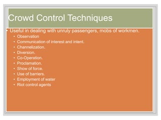 Crowd Control Techniques
• Useful in dealing with unruly passengers, mobs of workmen.
• Observation
• Communication of interest and intent.
• Channelization.
• Diversion.
• Co-Operation.
• Proclamation.
• Show of force.
• Use of barriers.
• Employment of water
• Riot control agents
 