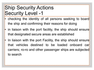 Ship Security Actions
Security Level -1
• checking the identity of all persons seeking to board
the ship and confirming their reasons for doing
• in liaison with the port facility, the ship should ensure
that designated secure areas are established
• In liaison with the port Facility, the ship should ensure
that vehicles destined to be loaded onboard car
carriers; ro-ro and other passenger ships are subjected
to search
 