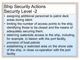 Ship Security Actions
Security Level -2
• assigning additional personnel to patrol deck
areas during silent
• limiting the number of access points to the ship,
identifying those to be closed and the means of
adequately securing them;
• deterring waterside access to the ship, including,
for example, in liaison with the port facility,
provision of boat patrols
• establishing a restricted area on the shore side
of the ship, in close co-operation with the port
facility
 