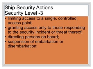 Ship Security Actions
Security Level -3
• limiting access to a single, controlled,
access point;
• granting access only to those responding
to the security incident or threat thereof;
• directing persons on board;
• suspension of embarkation or
disembarkation;
 