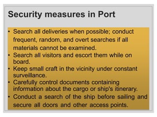Security measures in Port
• Search all deliveries when possible; conduct
frequent, random, and overt searches if all
materials cannot be examined.
• Search all visitors and escort them while on
board.
• Keep small craft in the vicinity under constant
surveillance.
• Carefully control documents containing
information about the cargo or ship's itinerary.
• Conduct a search of the ship before sailing and
secure all doors and other access points.
 