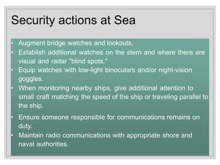 Security actions at Sea
• Augment bridge watches and lookouts.
• Establish additional watches on the stern and where there are
visual and radar "blind spots."
• Equip watches with low-light binoculars and/or night-vision
goggles.
• When monitoring nearby ships, give additional attention to
small craft matching the speed of the ship or traveling parallel to
the ship.
• Ensure someone responsible for communications remains on
duty.
• Maintain radio communications with appropriate shore and
naval authorities.
 