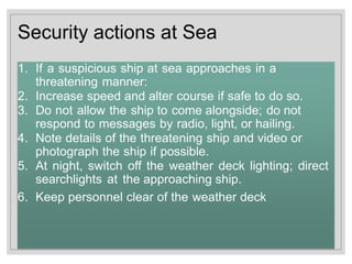 Security actions at Sea
1. If a suspicious ship at sea approaches in a
threatening manner:
2. Increase speed and alter course if safe to do so.
3. Do not allow the ship to come alongside; do not
respond to messages by radio, light, or hailing.
4. Note details of the threatening ship and video or
photograph the ship if possible.
5. At night, switch off the weather deck lighting; direct
searchlights at the approaching ship.
6. Keep personnel clear of the weather deck
 
