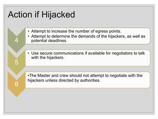 Action if Hijacked
4
• Attempt to increase the number of egress points.
• Attempt to determine the demands of the hijackers, as well as
potential deadlines.
5
• Use secure communications if available for negotiators to talk
with the hijackers.
6
•The Master and crew should not attempt to negotiate with the
hijackers unless directed by authorities.
 