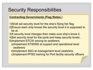 Security Responsibilities
Contracting Governments (Flag States )
1)Shall set security level for the ship’s flying her flag.
2)Ensure each ship knows the security level it is supposed to
be at.
3)If security level changes then make sure ship’s know it.
4)Set security level for the ports and keep security levels .
5)Implement STCW among its seafarers.
a)Implement STSDSD at support and operational level
seafarers
b)Implement SSO at management level seafarers.
c)Implement PFSO training for Port facility security officers
 