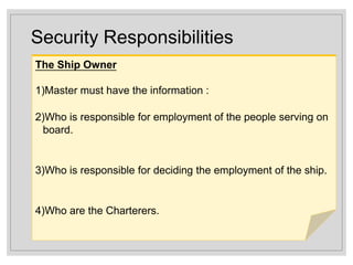 Security Responsibilities
The Ship Owner
1)Master must have the information :
2)Who is responsible for employment of the people serving on
board.
3)Who is responsible for deciding the employment of the ship.
4)Who are the Charterers.
 