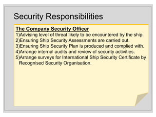 Security Responsibilities
The Company Security Officer
1)Advising level of threat likely to be encountered by the ship.
2)Ensuring Ship Security Assessments are carried out.
3)Ensuring Ship Security Plan is produced and complied with.
4)Arrange internal audits and review of security activities.
5)Arrange surveys for International Ship Security Certificate by
Recognised Security Organisation.
 