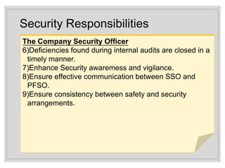 Security Responsibilities
The Company Security Officer
6)Deficiencies found during internal audits are closed in a
timely manner.
7)Enhance Security awaremess and vigilance.
8)Ensure effective communication between SSO and
PFSO.
9)Ensure consistency between safety and security
arrangements.
 