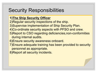 Security Responsibilities
1)The Ship Security Officer
2)Regular security inspections of the ship.
3)Supervise implementation of Ship Security Plan.
4)Co-ordinate security aspects with PFSO and crew.
5)Report to CSO regarding deficiencies,non-conformities
during internal audits.
6)Ensure security awareness onboard.
7)Ensure adequate training has been provided to security
personnel as appropriate.
8)Report all security incidents.
 