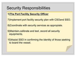 Security Responsibilities
1)The Port Facility Security Officer
7)Implement port facility security plan with CSOand SSO.
8)Coordinate with security services as appropiate.
9)Maintain,calibrate and test ,record all security
equipments.
10)Assist SSO in confirming the identity of those seeking
to board the vessel.
 