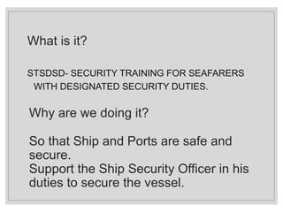 What is it?
STSDSD- SECURITY TRAINING FOR SEAFARERS
WITH DESIGNATED SECURITY DUTIES.
Why are we doing it?
So that Ship and Ports are safe and
secure.
Support the Ship Security Officer in his
duties to secure the vessel.
 