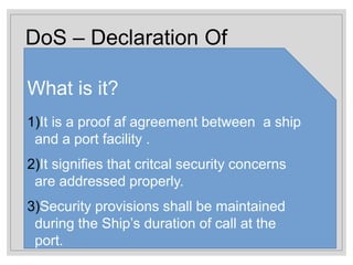 DoS – Declaration Of
Security
What is it?
1)It is a proof af agreement between a ship
and a port facility .
2)It signifies that critcal security concerns
are addressed properly.
3)Security provisions shall be maintained
during the Ship’s duration of call at the
port.
 