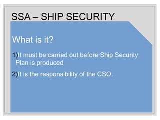 SSA – SHIP SECURITY
ASSESSMENT
What is it?
1)It must be carried out before Ship Security
Plan is produced
2)It is the responsibility of the CSO.
 