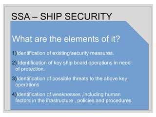 SSA – SHIP SECURITY
ASSESSMENT
What are the elements of it?
1)Identification of existing security measures.
2) Identification of key ship board operations in need
of protection.
3)Identification of possible threats to the above key
operations
4)Identification of weaknesses ,including human
factors in the ifrastructure , policies and procedures.
 