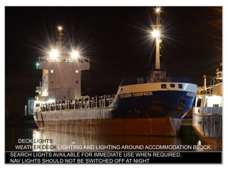 DECK LIGHTS:
WEATHER DECK LIGHTING AND LIGHTING AROUND ACCOMMODATION BLOCK.
 SEARCH LIGHTS AVAILABLE FOR IMMEDIATE USE WHEN REQUIRED.
 NAV LIGHTS SHOULD NOT BE SWITCHED OFF AT NIGHT
 