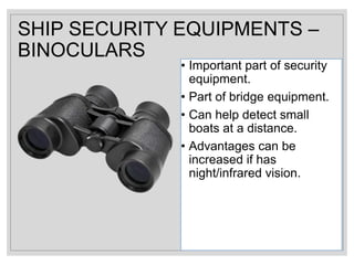 SHIP SECURITY EQUIPMENTS –
BINOCULARS
• Important part of security
equipment.
• Part of bridge equipment.
• Can help detect small
boats at a distance.
• Advantages can be
increased if has
night/infrared vision.
 