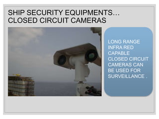 SHIP SECURITY EQUIPMENTS…
CLOSED CIRCUIT CAMERAS
LONG RANGE
INFRA RED
CAPABLE
CLOSED CIRCUIT
CAMERAS CAN
BE USED FOR
SURVEILLANCE .
 