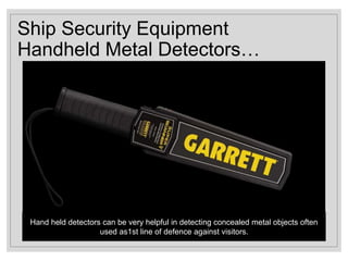 Ship Security Equipment
Handheld Metal Detectors…
Hand held detectors can be very helpful in detecting concealed metal objects often
used as1st line of defence against visitors.
 