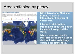 Areas affected by piracy.
 IMB international Maritime
Bureau is apart of
International Chamber of
Commerce.
 It helps in distributing
information about the piracy
incidents throughout the
world.
 When vessels cross the
indicated areas they must be
alert and extra anti-piracy
watch is recommended.
 