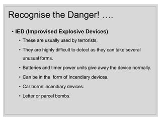 Recognise the Danger! ….
• IED (Improvised Explosive Devices)
• These are usually used by terrorists.
• They are highly difficult to detect as they can take several
unusual forms.
• Batteries and timer power units give away the device normally.
• Can be in the form of Incendiary devices.
• Car borne incendiary devices.
• Letter or parcel bombs.
 