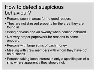 How to detect suspicious
behaviour?
• Persons seen in areas for no good reason.
• They are not dressed properly for the area they are
found in.
• Being nervous and /or sweaty when coming onboard.
• Not very proper paperwork for reasons to come
onboard.
• Persons with large sums of cash money.
• Meeting with crew members with whom they have got
no business.
• Persons taking keen interest in only a specific part of a
ship where apparently they should not.
 