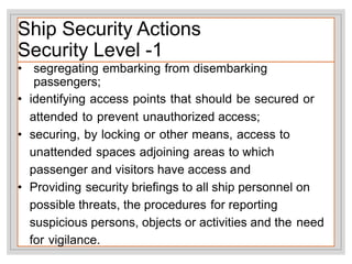 Ship Security Actions
Security Level -1
• segregating embarking from disembarking
passengers;
• identifying access points that should be secured or
attended to prevent unauthorized access;
• securing, by locking or other means, access to
unattended spaces adjoining areas to which
passenger and visitors have access and
• Providing security briefings to all ship personnel on
possible threats, the procedures for reporting
suspicious persons, objects or activities and the need
for vigilance.
 