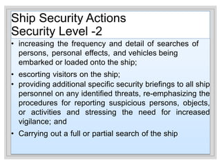 Ship Security Actions
Security Level -2
• increasing the frequency and detail of searches of
persons, personal effects, and vehicles being
embarked or loaded onto the ship;
• escorting visitors on the ship;
• providing additional specific security briefings to all ship
personnel on any identified threats, re-emphasizing the
procedures for reporting suspicious persons, objects,
or activities and stressing the need for increased
vigilance; and
• Carrying out a full or partial search of the ship
 