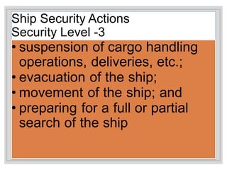 Ship Security Actions
Security Level -3
• suspension of cargo handling
operations, deliveries, etc.;
• evacuation of the ship;
• movement of the ship; and
• preparing for a full or partial
search of the ship
 