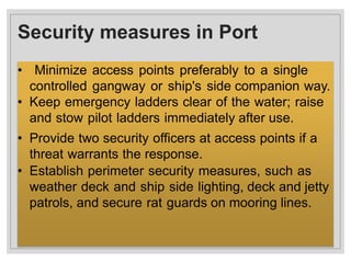 Security measures in Port
• Minimize access points preferably to a single
controlled gangway or ship's side companion way.
• Keep emergency ladders clear of the water; raise
and stow pilot ladders immediately after use.
• Provide two security officers at access points if a
threat warrants the response.
• Establish perimeter security measures, such as
weather deck and ship side lighting, deck and jetty
patrols, and secure rat guards on mooring lines.
 