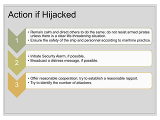 Action if Hijacked
1
• Remain calm and direct others to do the same; do not resist armed pirates
unless there is a clear life-threatening situation.
• Ensure the safety of the ship and personnel according to maritime practice.
2
• Initiate Security Alarm, if possible,
• Broadcast a distress message, if possible.
3
• Offer reasonable cooperation; try to establish a reasonable rapport.
• Try to identify the number of attackers.
 