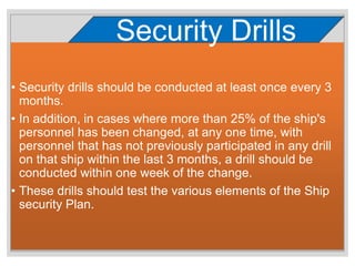 • Security drills should be conducted at least once every 3
months.
• In addition, in cases where more than 25% of the ship's
personnel has been changed, at any one time, with
personnel that has not previously participated in any drill
on that ship within the last 3 months, a drill should be
conducted within one week of the change.
• These drills should test the various elements of the Ship
security Plan.
Security Drills
 