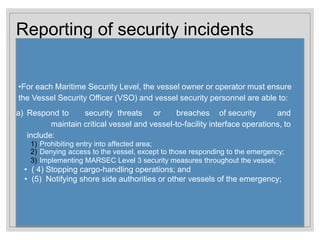 Reporting of security incidents
•For each Maritime Security Level, the vessel owner or operator must ensure
the Vessel Security Officer (VSO) and vessel security personnel are able to:
a) Respond to security threats or breaches of security and
maintain critical vessel and vessel-to-facility interface operations, to
include:
1) Prohibiting entry into affected area;
2) Denying access to the vessel, except to those responding to the emergency;
3) Implementing MARSEC Level 3 security measures throughout the vessel;
• ( 4) Stopping cargo-handling operations; and
• (5) Notifying shore side authorities or other vessels of the emergency;
 