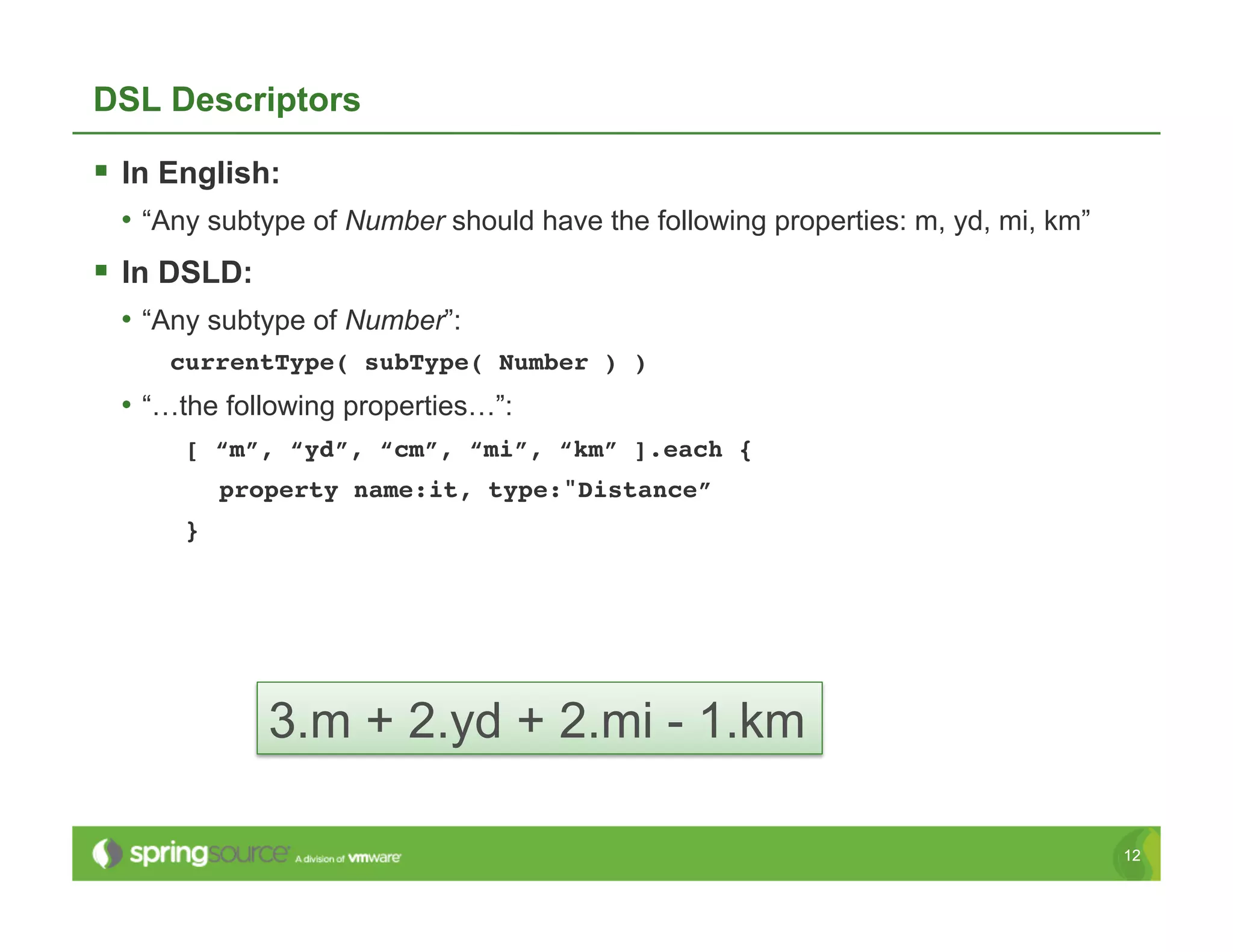 DSL Descriptors

  In English:
  •  “Any subtype of Number should have the following properties: m, yd, mi, km”
  In DSLD:
  •  “Any subtype of Number”:
      currentType( subType( Number ) )!
  •  “…the following properties…”:
       [ “m”, “yd”, “cm”, “mi”, “km” ].each {!
            property name:it, type:"Distance”!
       }!




               3.m + 2.yd + 2.mi - 1.km

                                                                                   12
 