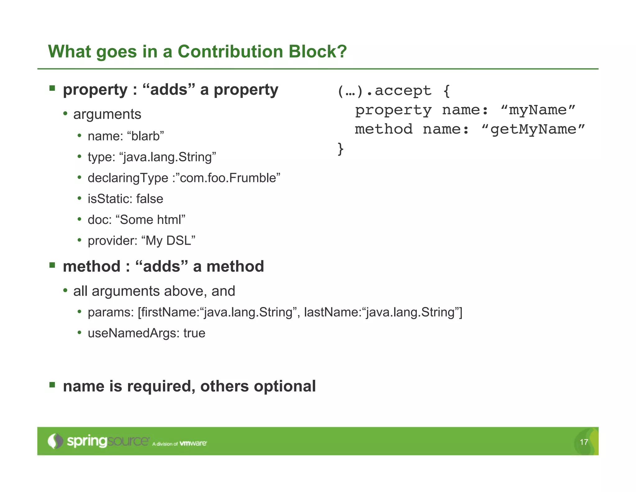 What goes in a Contribution Block?

  property : “adds” a property                  (…).accept {!
 •  arguments                                       property name: “myName”!
   •  name: “blarb”                                 method name: “getMyName”!
                                                 }!
   •  type: “java.lang.String”
   •  declaringType :”com.foo.Frumble”
   •  isStatic: false
   •  doc: “Some html”
   •  provider: “My DSL”
  method : “adds” a method
 •  all arguments above, and
   •  params: [firstName:“java.lang.String”, lastName:“java.lang.String”]
   •  useNamedArgs: true


  name is required, others optional

                                                                            17
 