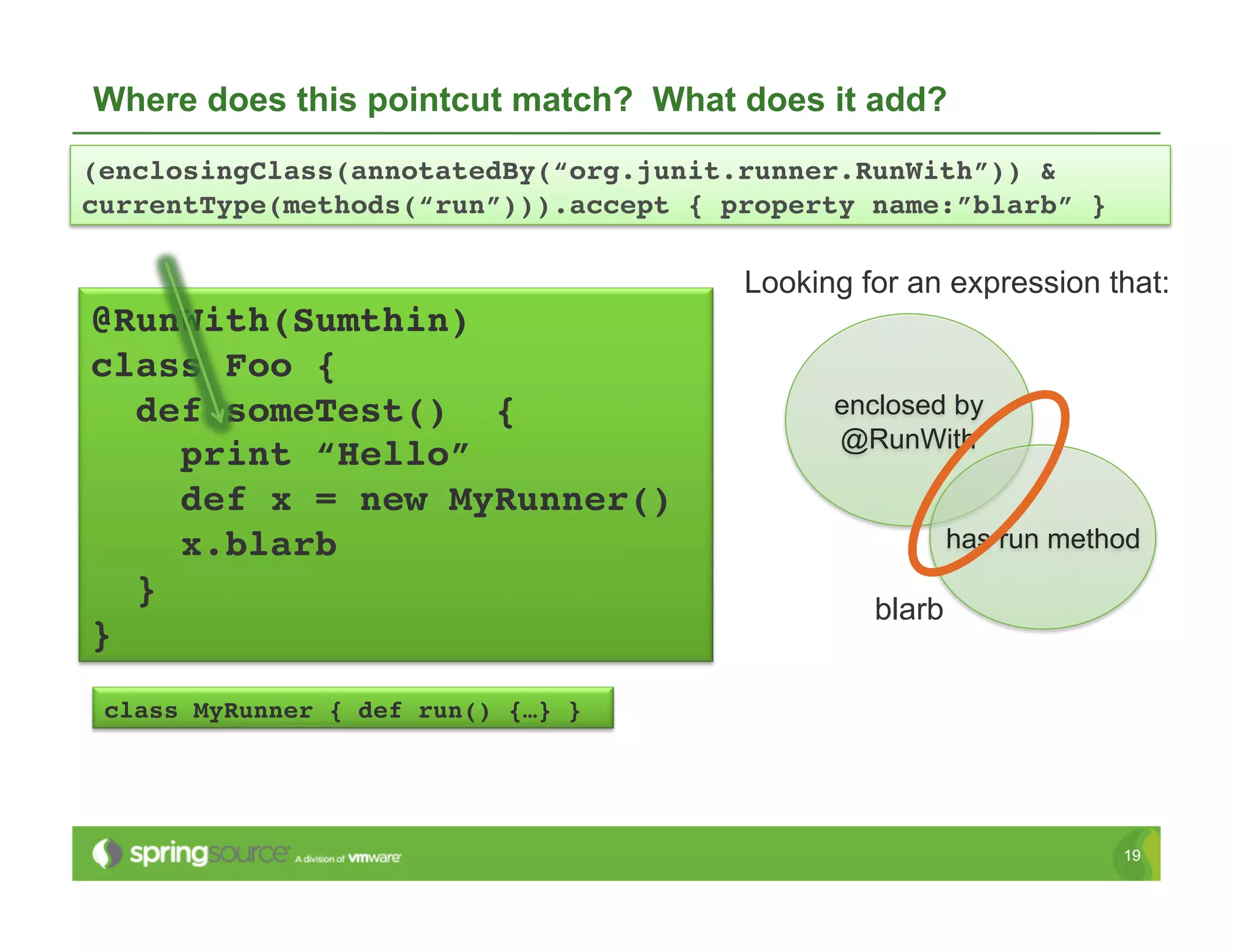 Where does this pointcut match? What does it add?
(enclosingClass(annotatedBy(“org.junit.runner.RunWith”)) &  
currentType(methods(“run”))).accept { property name:”blarb” }!

                                       Looking for an expression that:
@RunWith(Sumthin) !
class Foo {!
   def someTest() {!                         enclosed by
                                             @RunWith
      print “Hello”!
      def x = new MyRunner()!
      x.blarb!                                          has run method
   }!
                                                blarb
}!
 class MyRunner { def run() {…} }!




                                                                    19
 