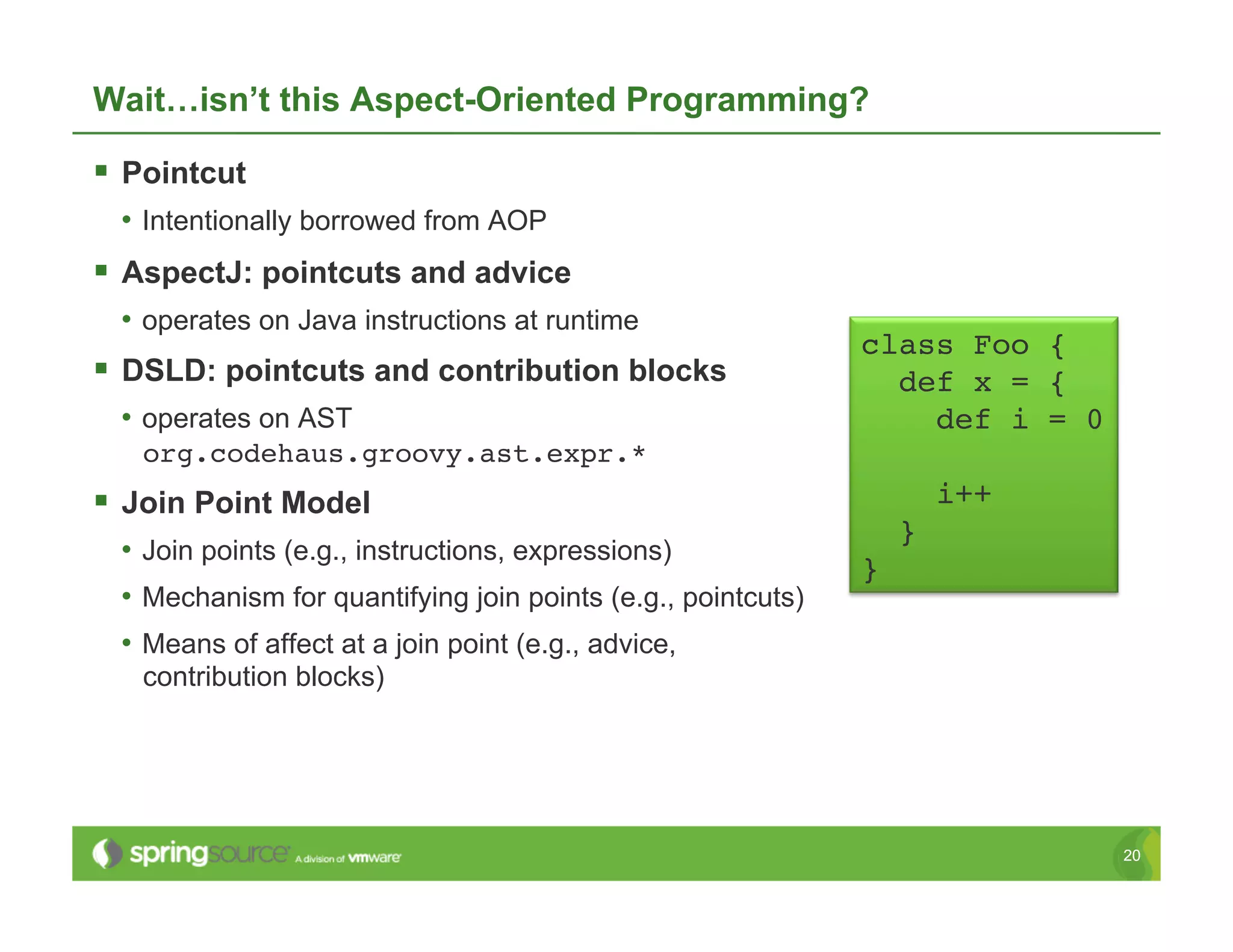 Wait…isn’t this Aspect-Oriented Programming?

  Pointcut
  •  Intentionally borrowed from AOP
  AspectJ: pointcuts and advice
  •  operates on Java instructions at runtime
                                                               class Foo {!
  DSLD: pointcuts and contribution blocks                       def x = {!
  •  operates on AST                                               def i = 0!
   org.codehaus.groovy.ast.expr.*!
  Join Point Model                                                      i++!
                                                                    }!
  •  Join points (e.g., instructions, expressions)
                                                               }!
  •  Mechanism for quantifying join points (e.g., pointcuts)
  •  Means of affect at a join point (e.g., advice,
   contribution blocks)




                                                                                20
 