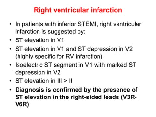 Right ventricular infarction
• In patients with inferior STEMI, right ventricular
infarction is suggested by:
• ST elevation in V1
• ST elevation in V1 and ST depression in V2
(highly specific for RV infarction)
• Isoelectric ST segment in V1 with marked ST
depression in V2
• ST elevation in III > II
• Diagnosis is confirmed by the presence of
ST elevation in the right-sided leads (V3R-
V6R)
 