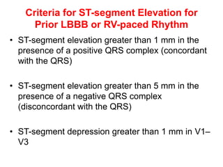 Criteria for ST-segment Elevation for
Prior LBBB or RV-paced Rhythm
• ST-segment elevation greater than 1 mm in the
presence of a positive QRS complex (concordant
with the QRS)
• ST-segment elevation greater than 5 mm in the
presence of a negative QRS complex
(disconcordant with the QRS)
• ST-segment depression greater than 1 mm in V1–
V3
 