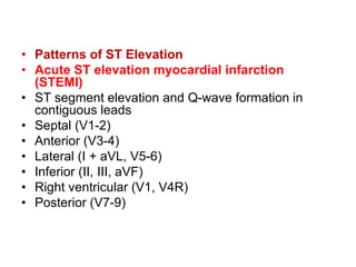 • Patterns of ST Elevation
• Acute ST elevation myocardial infarction
(STEMI)
• ST segment elevation and Q-wave formation in
contiguous leads
• Septal (V1-2)
• Anterior (V3-4)
• Lateral (I + aVL, V5-6)
• Inferior (II, III, aVF)
• Right ventricular (V1, V4R)
• Posterior (V7-9)
 