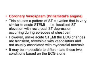 • Coronary Vasospasm (Prinzmetal’s angina)
• This causes a pattern of ST elevation that is very
similar to acute STEMI — i.e. localised ST
elevation with reciprocal ST depression
occurring during episodes of chest pain
• However, unlike acute STEMI the ECG changes
are transient, reversible with vasodilators and
not usually associated with myocardial necrosis
• It may be impossible to differentiate these two
conditions based on the ECG alone
 