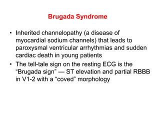 Brugada Syndrome
• Inherited channelopathy (a disease of
myocardial sodium channels) that leads to
paroxysmal ventricular arrhythmias and sudden
cardiac death in young patients
• The tell-tale sign on the resting ECG is the
“Brugada sign” — ST elevation and partial RBBB
in V1-2 with a “coved” morphology
 