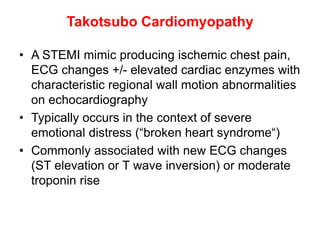 Takotsubo Cardiomyopathy
• A STEMI mimic producing ischemic chest pain,
ECG changes +/- elevated cardiac enzymes with
characteristic regional wall motion abnormalities
on echocardiography
• Typically occurs in the context of severe
emotional distress (“broken heart syndrome“)
• Commonly associated with new ECG changes
(ST elevation or T wave inversion) or moderate
troponin rise
 