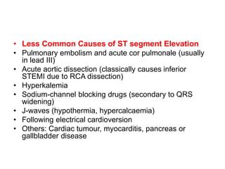• Less Common Causes of ST segment Elevation
• Pulmonary embolism and acute cor pulmonale (usually
in lead III)
• Acute aortic dissection (classically causes inferior
STEMI due to RCA dissection)
• Hyperkalemia
• Sodium-channel blocking drugs (secondary to QRS
widening)
• J-waves (hypothermia, hypercalcaemia)
• Following electrical cardioversion
• Others: Cardiac tumour, myocarditis, pancreas or
gallbladder disease
 