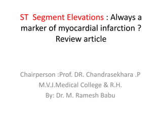 ST Segment Elevations : Always a
marker of myocardial infarction ?
Review article
Chairperson :Prof. DR. Chandrasekhara .P
M.V.J.Medical College & R.H.
By: Dr. M. Ramesh Babu
 