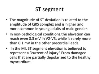 ST segment
• The magnitude of ST deviation is related to the
amplitude of QRS complex and is higher and
more common in young adults of male gender.
• In non-pathological conditions,the elevation can
reach even 0.3 mV in V2-V3, while is rarely more
than 0.1 mV in the other precordial leads.
• In the MI, ST segment elevation is believed to
represent a “current of injury” From damaged
cells that are partially depolarized to the healthy
myocardium.
 