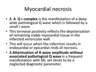 Myocardial necrosis
• 2. A Q r complex is the manifestation of a deep
wide pathological Q wave which is fallowed by a
small r wave.
• This terminal positivity reflects the depolarization
of remaining viable myocardial tissue in the
infarcted ventricular wall.
• This will occur when the infarction results in
endocardial or epicardial rinds of necrosis.
• 3.Attentuation of R wave amplitude without
associated pathological Q wave is a frequent
manifestation with MI, yet tends to be a
neglected diagnostic parameter.
 