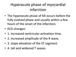 Hyperacute phase of myocardial
infarction
• The hyperacute phase of MI occurs before the
fully evolved phase and usually within a few
hours of the onset of the infarction.
• ECG changes:
• 1. increased ventricular activation time.
• 2. increased amplitude of the R wave.
• 3. slope elevation of the ST segment.
• 4. tall and widened T waves.
 