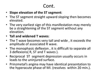 Cont.
• Slope elevation of the ST segment:
• The ST segment straight upward sloping then becomes
elevated.
• The very earliest sign of this manifestation may merely
be a straightening of the ST segment without any
elevation.
• Tall and widened T waves:
• The T wave becomes very tall and wide , it exceeds the
amplitude of associated R wave.
• The monophasic deflexion , it is difficult to separate all
3 deflexions( R, ST and T waves ).
• Reciprocal ST segment depression usually occurs in
leads to the uninjured surface.
• Prinzmetal’s angina may have identical presentation to
the hyperacute phase of MI. (resolves within 20 min.).
 