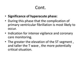 Cont.
• Significance of hyperacute phase:
• During this phase that the complication of
primary ventricular fibrillation is most likely to
occur.
• Indication for intense vigilance and coronary
care monitoring.
• The greater the elevation of the ST segment ,
and taller the T wave , the more potentially
critical situation.
 