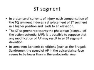ST segment
• In presence of currents of injury, each compensation of
the TQ segment induces a displacement of ST segment
in a higher position and leads to an elevation.
• The ST segment represents the phase two (plateau) of
the action potential (AP): it is possible to suppose that
any modification of AP may result in an ST segment
deviation.
• In some non-ischemic conditions (such as the Brugada
Syndrome), the speed of AP in the epicardial surface
seems to be lower than in the endocardial one.
 